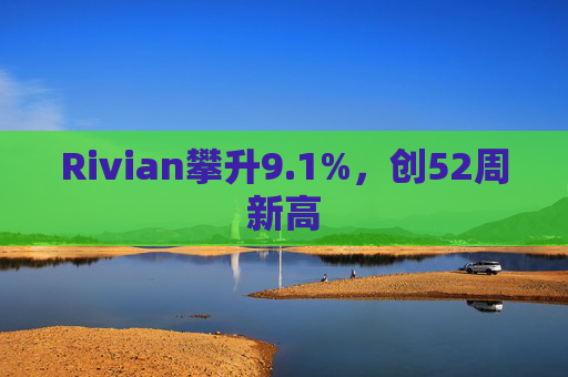 Rivian攀升9.1%，创52周新高  第1张