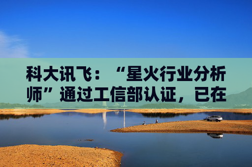 科大讯飞:“星火行业分析师”通过工信部认证,已在多家央国企上岗