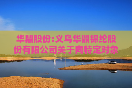 华鼎股份:义乌华鼎锦纶股份有限公司关于向特定对象发行股票申请文件的审核问询函回复修订的提示性公告