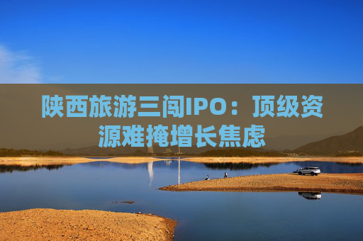 陕西旅游三闯IPO：顶级资源难掩增长焦虑