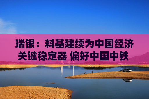 瑞银：料基建续为中国经济关键稳定器 偏好中国中铁 评级“买入”