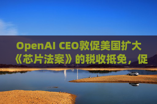 OpenAI CEO敦促美国扩大《芯片法案》的税收抵免，促进人工智能发展