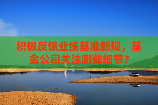 积极反馈业绩基准新规,基金公司关注哪些细节?