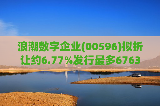 浪潮数字企业(00596)拟折让约6.77%发行最多6763.4万股配售股份