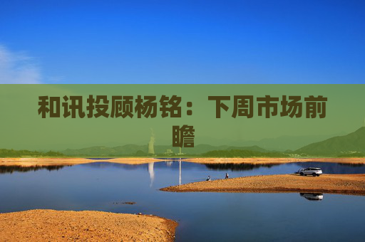 和讯投顾杨铭：下周市场前瞻