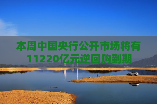 本周中国央行公开市场将有11220亿元逆回购到期