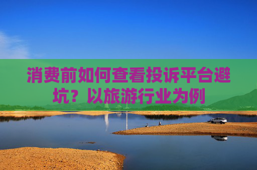 消费前如何查看投诉平台避坑？以旅游行业为例