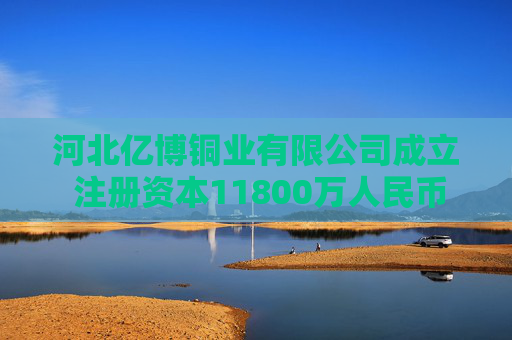 河北亿博铜业有限公司成立 注册资本11800万人民币