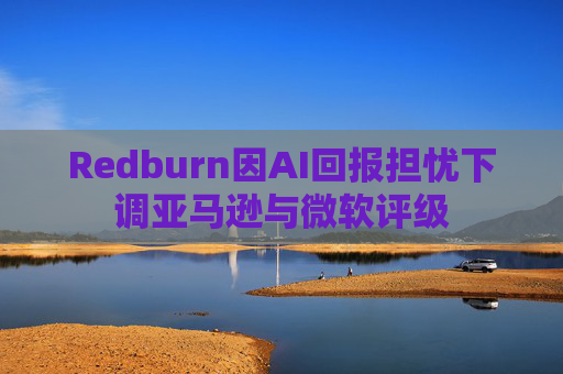 Redburn因AI回报担忧下调亚马逊与微软评级