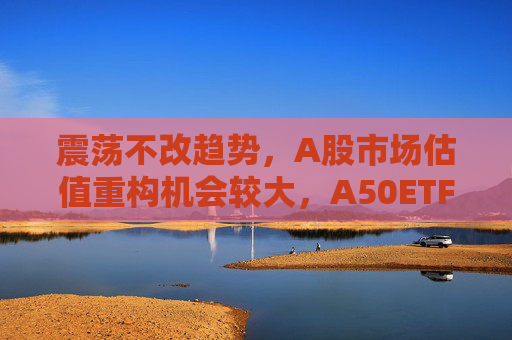 震荡不改趋势，A股市场估值重构机会较大，A50ETF华宝（159596）放量上涨
