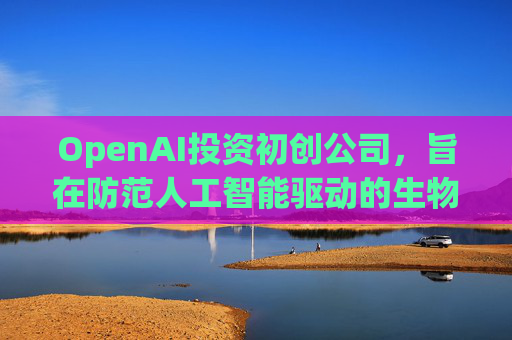 OpenAI投资初创公司,旨在防范人工智能驱动的生物武器