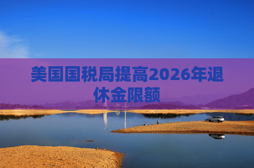 美国国税局提高2026年退休金限额