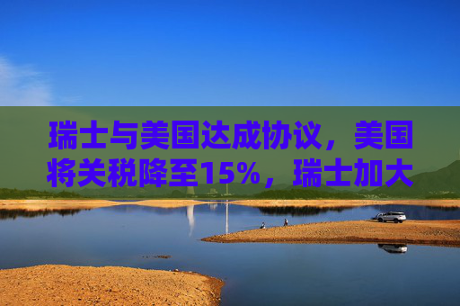 瑞士与美国达成协议，美国将关税降至15%，瑞士加大对美投资