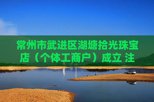常州市武进区湖塘拾光珠宝店（个体工商户）成立 注册资本10万人民币