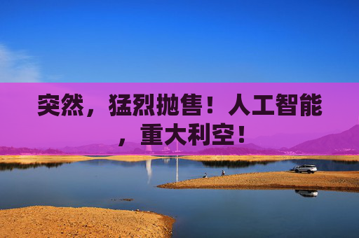 突然，猛烈抛售！人工智能，重大利空！