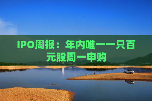 IPO周报：年内唯一一只百元股周一申购