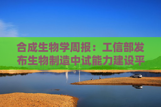 合成生物学周报：工信部发布生物制造中试能力建设平台名单 华熙生物PDRN创新技术突破