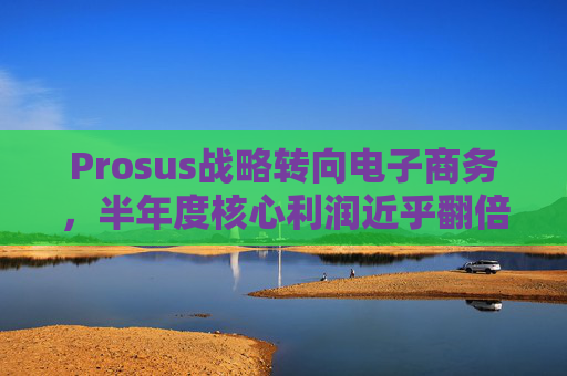 Prosus战略转向电子商务,半年度核心利润近乎翻倍 第1张 Prosus战略转向电子商务,半年度核心利润近乎翻倍 第1张