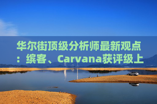 华尔街顶级分析师最新观点：缤客、Carvana获评级上调