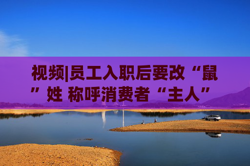 视频|员工入职后要改“鼠”姓 称呼消费者“主人” 三只松鼠回应：并非强制