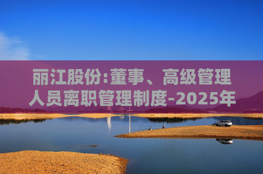 丽江股份:董事、高级管理人员离职管理制度-2025年11月