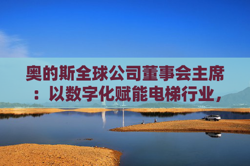奥的斯全球公司董事会主席：以数字化赋能电梯行业，深化在华合作  第1张