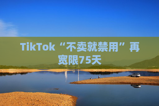 TikTok“不卖就禁用”再宽限75天