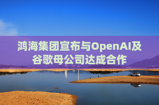 鸿海集团宣布与OpenAI及谷歌母公司达成合作  第1张