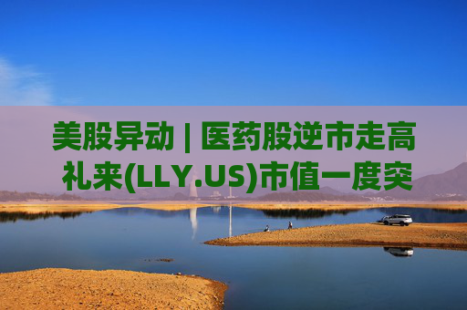 美股异动 | 医药股逆市走高 礼来(LLY.US)市值一度突破万亿美元