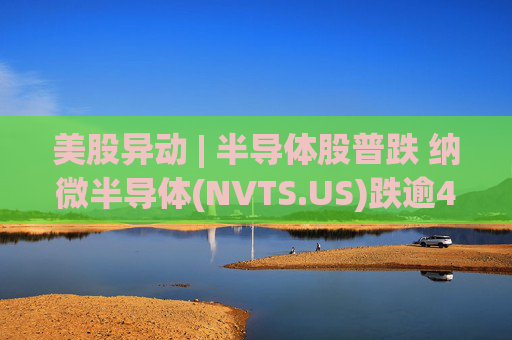 美股异动 | 半导体股普跌 纳微半导体(NVTS.US)跌逾4%