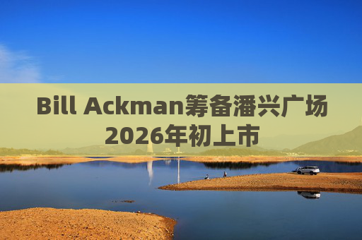Bill Ackman筹备潘兴广场2026年初上市
