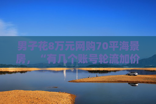 男子花8万元网购70平海景房，“有几个账号轮流加价”