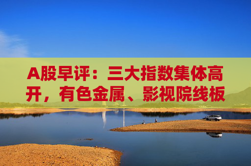 A股早评：三大指数集体高开，有色金属、影视院线板块盘初活跃