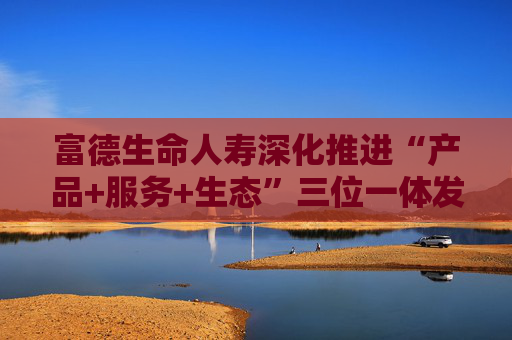 富德生命人寿深化推进“产品+服务+生态”三位一体发展模式