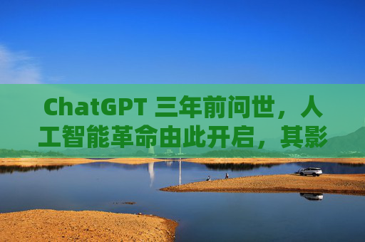 ChatGPT 三年前问世，人工智能革命由此开启，其影响远不止于此