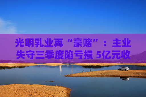 光明乳业再“豪赌”：主业失守三季度陷亏损 5亿元收购小西牛40%股份是否高估？