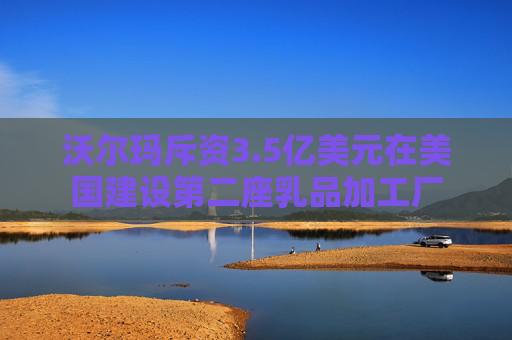 沃尔玛斥资3.5亿美元在美国建设第二座乳品加工厂