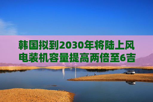 韩国拟到2030年将陆上风电装机容量提高两倍至6吉瓦
