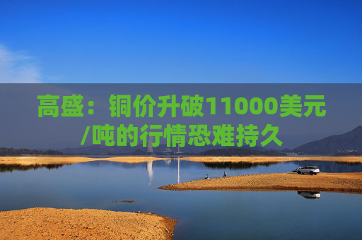 高盛：铜价升破11000美元/吨的行情恐难持久