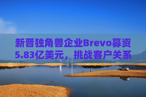 新晋独角兽企业Brevo募资5.83亿美元，挑战客户关系管理巨头