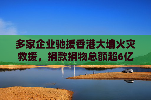 多家企业驰援香港大埔火灾救援，捐款捐物总额超6亿港元