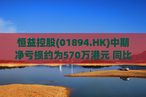 恒益控股(01894.HK)中期净亏损约为570万港元 同比减少约46.73%