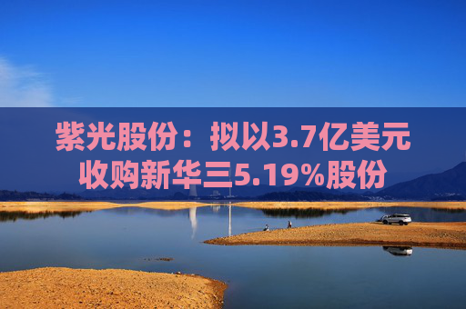 紫光股份：拟以3.7亿美元收购新华三5.19%股份