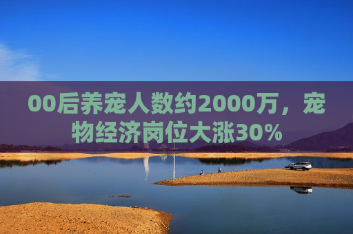 00后养宠人数约2000万，宠物经济岗位大涨30%