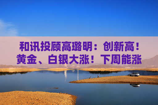 和讯投顾高璐明：创新高！黄金、白银大涨！下周能涨吗？