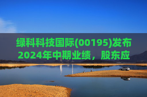 绿科科技国际(00195)发布2024年中期业绩,股东应占溢利1582.3万港元,同比下降22.1%