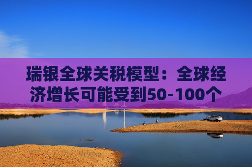 瑞银全球关税模型：全球经济增长可能受到50-100个基点的拖累