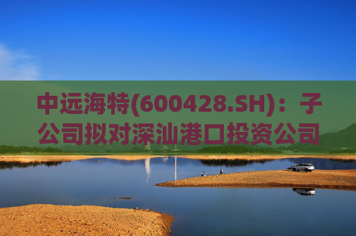中远海特(600428.SH)：子公司拟对深汕港口投资公司进行增资入股