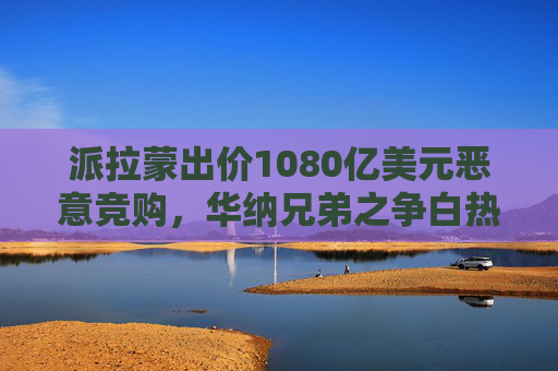 派拉蒙出价1080亿美元恶意竞购，华纳兄弟之争白热化