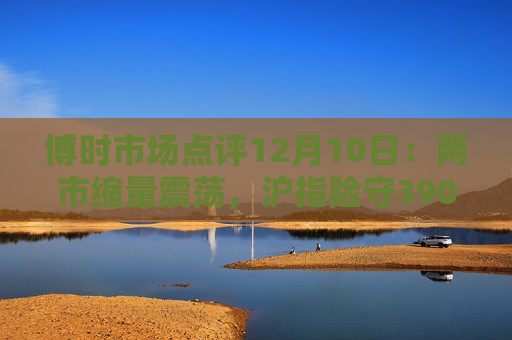 博时市场点评12月10日：两市缩量震荡，沪指险守3900点  第1张